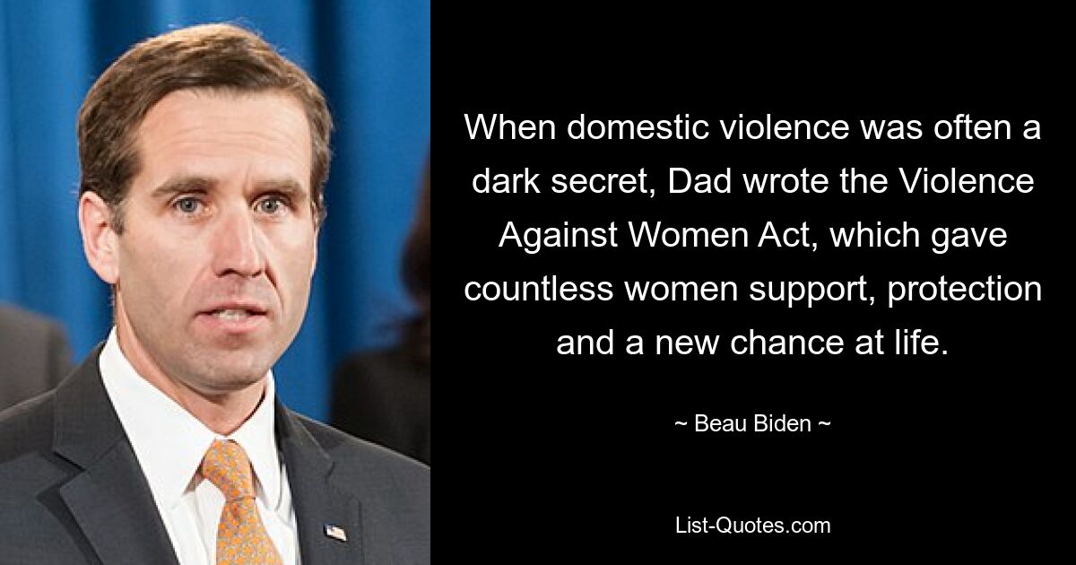 When domestic violence was often a dark secret, Dad wrote the Violence Against Women Act, which gave countless women support, protection and a new chance at life. — © Beau Biden