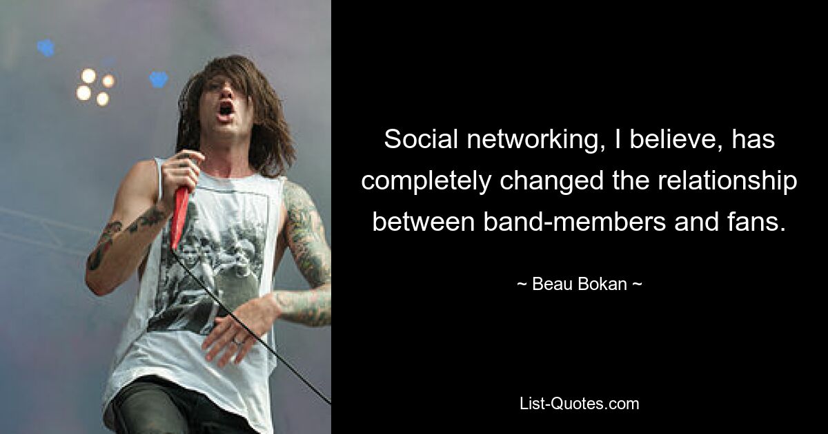 Social networking, I believe, has completely changed the relationship between band-members and fans. — © Beau Bokan