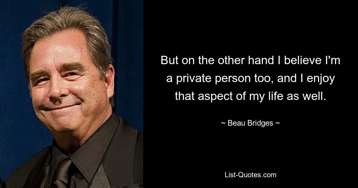 But on the other hand I believe I'm a private person too, and I enjoy that aspect of my life as well. — © Beau Bridges