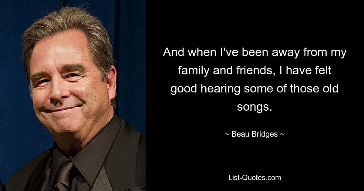 And when I've been away from my family and friends, I have felt good hearing some of those old songs. — © Beau Bridges