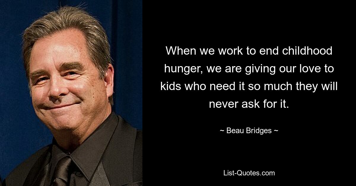 When we work to end childhood hunger, we are giving our love to kids who need it so much they will never ask for it. — © Beau Bridges