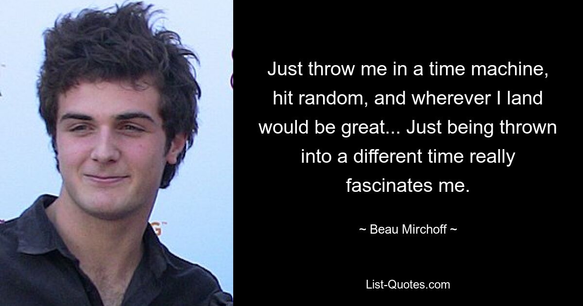 Just throw me in a time machine, hit random, and wherever I land would be great... Just being thrown into a different time really fascinates me. — © Beau Mirchoff