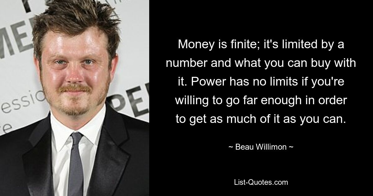 Money is finite; it's limited by a number and what you can buy with it. Power has no limits if you're willing to go far enough in order to get as much of it as you can. — © Beau Willimon