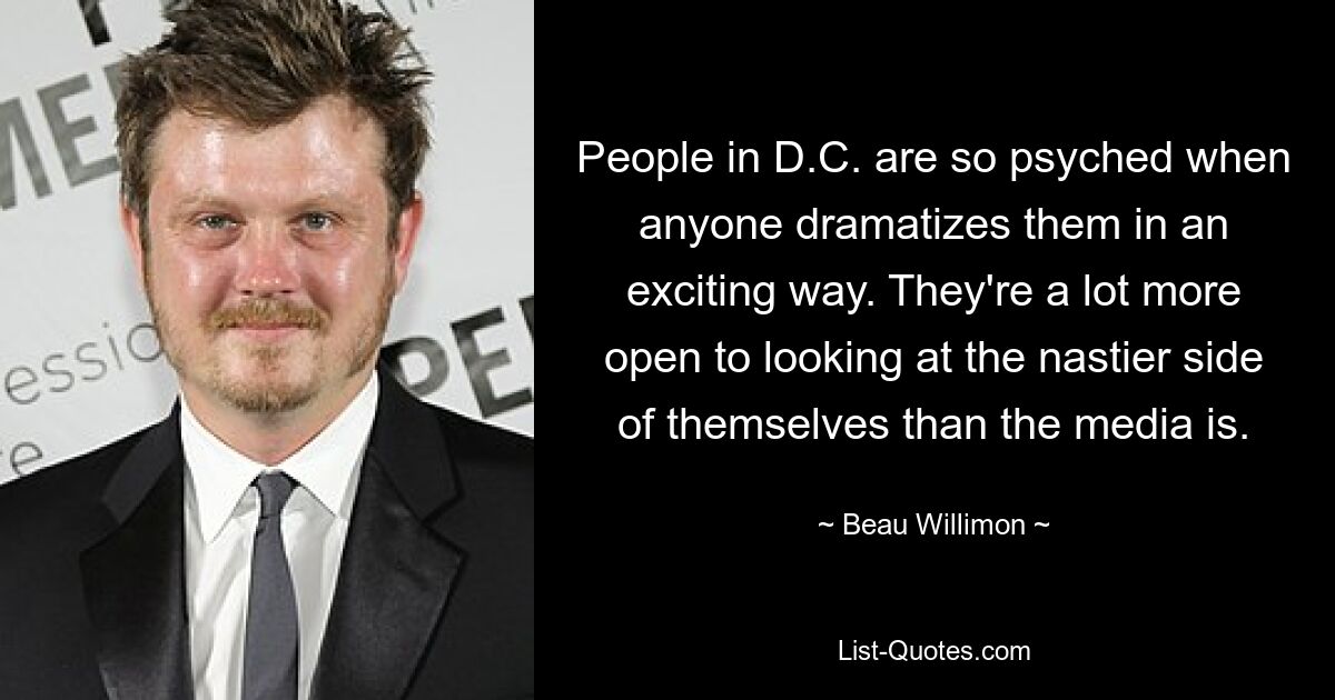 People in D.C. are so psyched when anyone dramatizes them in an exciting way. They're a lot more open to looking at the nastier side of themselves than the media is. — © Beau Willimon