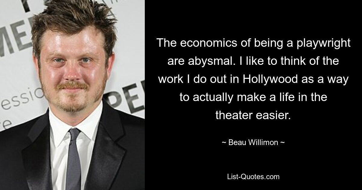 The economics of being a playwright are abysmal. I like to think of the work I do out in Hollywood as a way to actually make a life in the theater easier. — © Beau Willimon