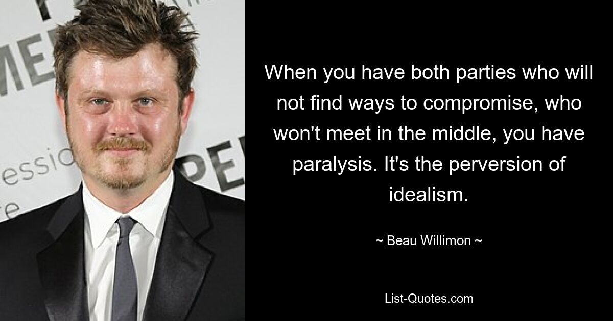 When you have both parties who will not find ways to compromise, who won't meet in the middle, you have paralysis. It's the perversion of idealism. — © Beau Willimon