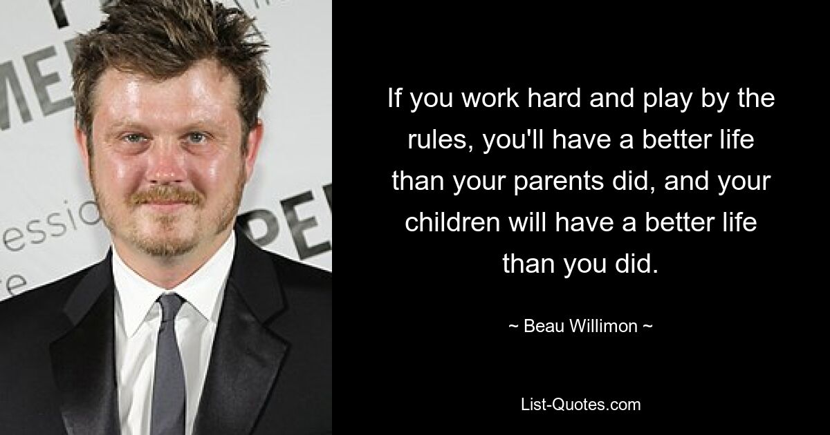 If you work hard and play by the rules, you'll have a better life than your parents did, and your children will have a better life than you did. — © Beau Willimon