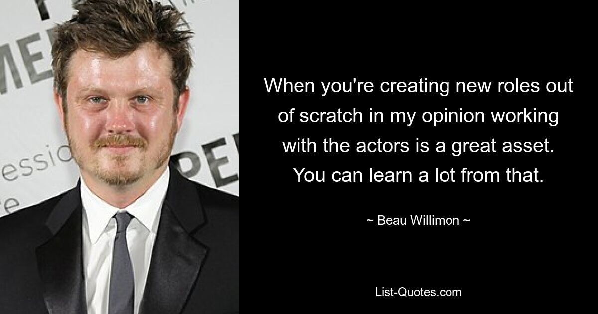 When you're creating new roles out of scratch in my opinion working with the actors is a great asset. You can learn a lot from that. — © Beau Willimon