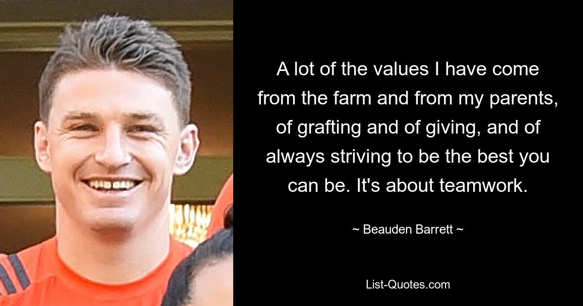 A lot of the values I have come from the farm and from my parents, of grafting and of giving, and of always striving to be the best you can be. It's about teamwork. — © Beauden Barrett