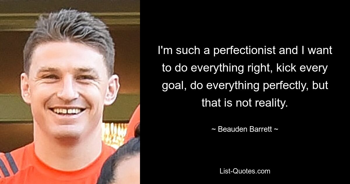 I'm such a perfectionist and I want to do everything right, kick every goal, do everything perfectly, but that is not reality. — © Beauden Barrett