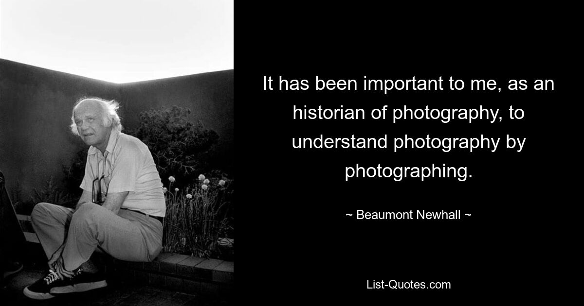 It has been important to me, as an historian of photography, to understand photography by photographing. — © Beaumont Newhall