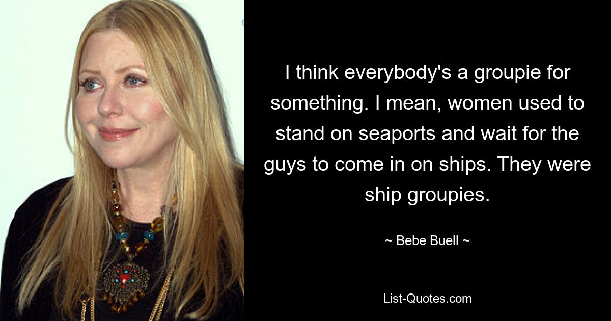 I think everybody's a groupie for something. I mean, women used to stand on seaports and wait for the guys to come in on ships. They were ship groupies. — © Bebe Buell