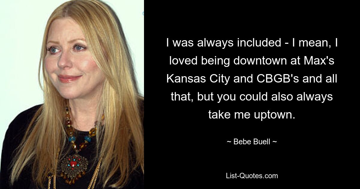 I was always included - I mean, I loved being downtown at Max's Kansas City and CBGB's and all that, but you could also always take me uptown. — © Bebe Buell