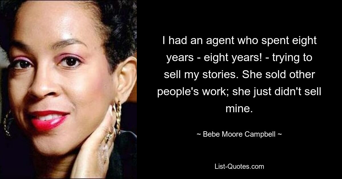 I had an agent who spent eight years - eight years! - trying to sell my stories. She sold other people's work; she just didn't sell mine. — © Bebe Moore Campbell