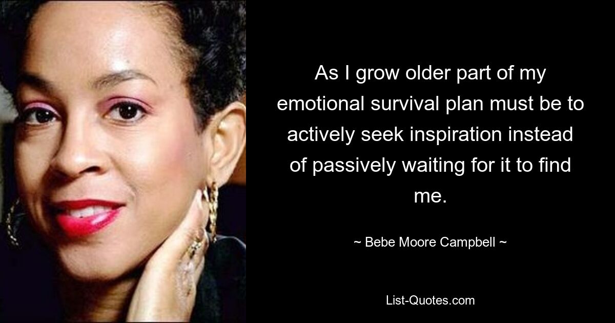 As I grow older part of my emotional survival plan must be to actively seek inspiration instead of passively waiting for it to find me. — © Bebe Moore Campbell