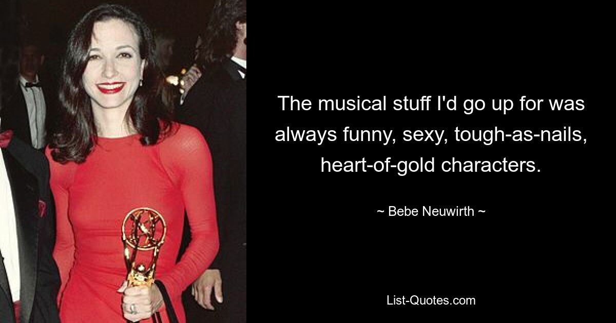 The musical stuff I'd go up for was always funny, sexy, tough-as-nails, heart-of-gold characters. — © Bebe Neuwirth