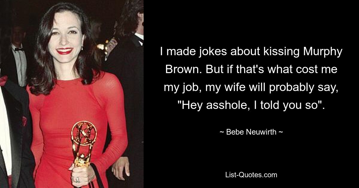 I made jokes about kissing Murphy Brown. But if that's what cost me my job, my wife will probably say, "Hey asshole, I told you so". — © Bebe Neuwirth