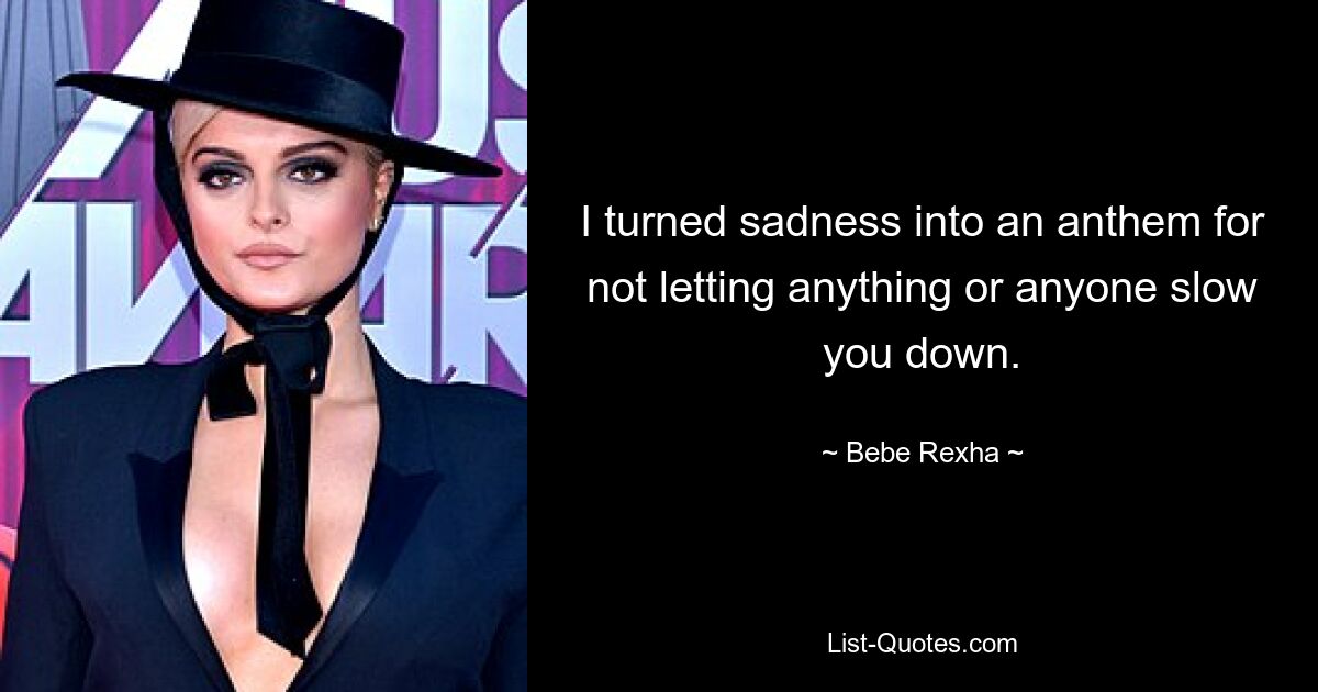 I turned sadness into an anthem for not letting anything or anyone slow you down. — © Bebe Rexha