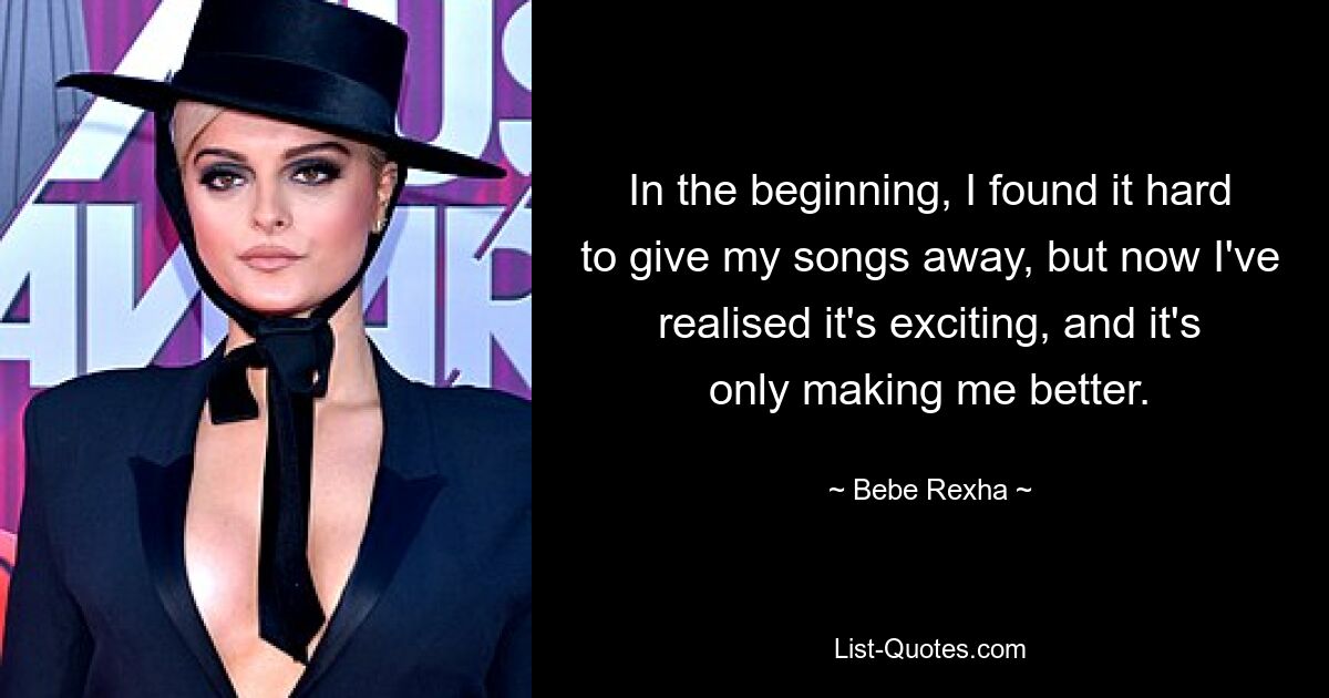 In the beginning, I found it hard to give my songs away, but now I've realised it's exciting, and it's only making me better. — © Bebe Rexha