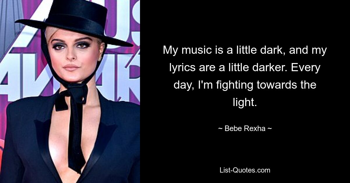 My music is a little dark, and my lyrics are a little darker. Every day, I'm fighting towards the light. — © Bebe Rexha