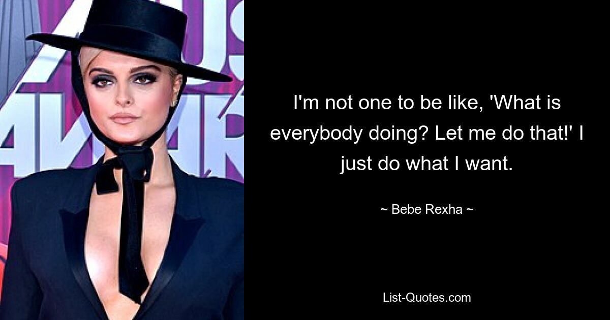 I'm not one to be like, 'What is everybody doing? Let me do that!' I just do what I want. — © Bebe Rexha