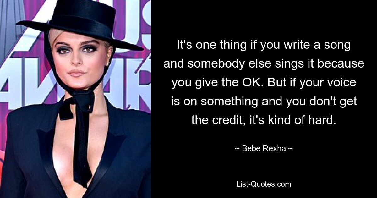 It's one thing if you write a song and somebody else sings it because you give the OK. But if your voice is on something and you don't get the credit, it's kind of hard. — © Bebe Rexha