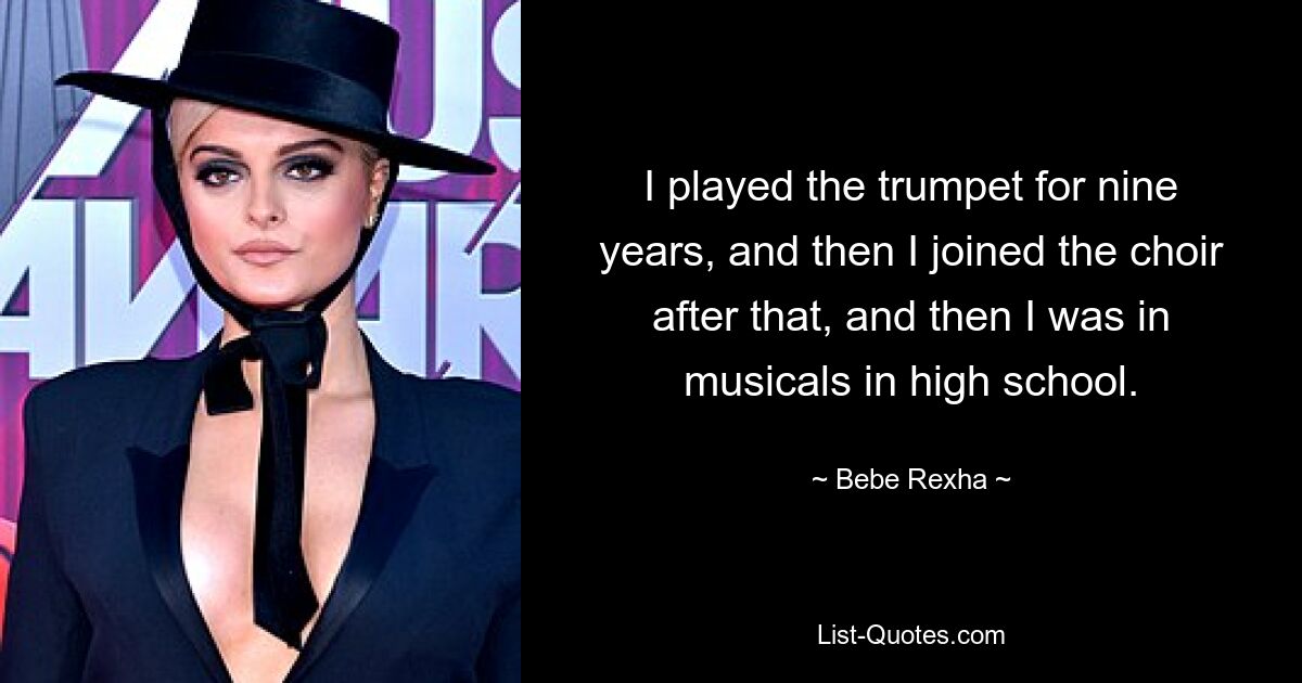 I played the trumpet for nine years, and then I joined the choir after that, and then I was in musicals in high school. — © Bebe Rexha