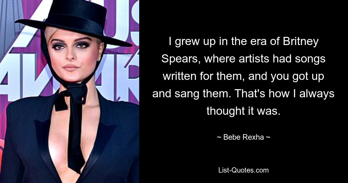 I grew up in the era of Britney Spears, where artists had songs written for them, and you got up and sang them. That's how I always thought it was. — © Bebe Rexha