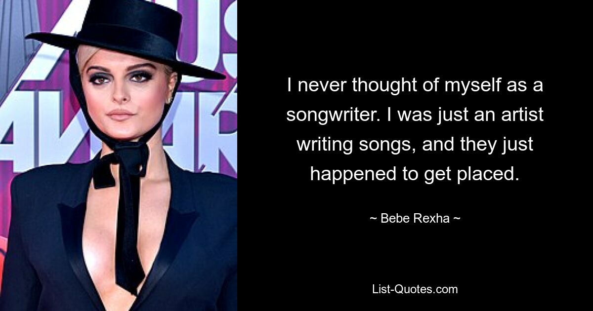 I never thought of myself as a songwriter. I was just an artist writing songs, and they just happened to get placed. — © Bebe Rexha