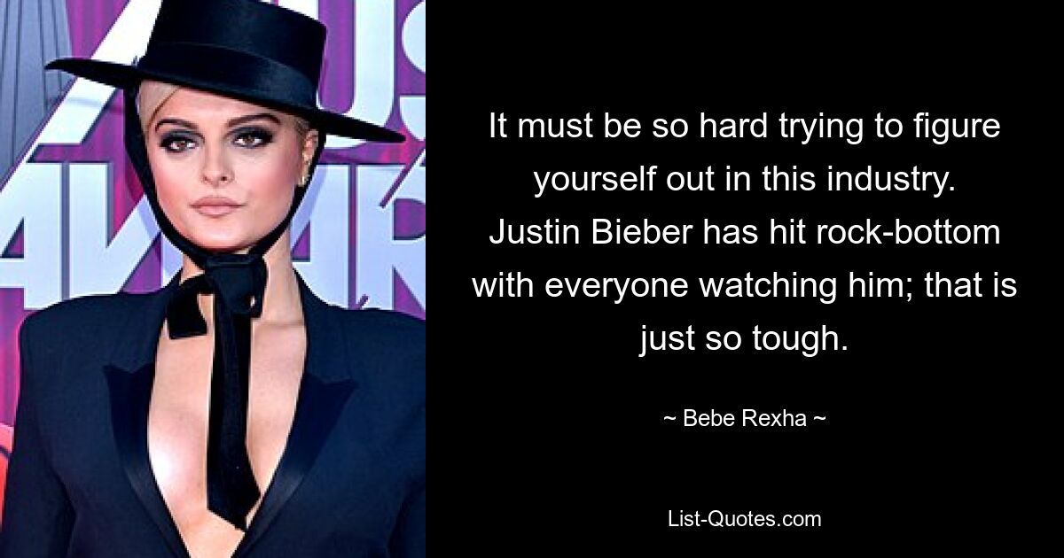 It must be so hard trying to figure yourself out in this industry. Justin Bieber has hit rock-bottom with everyone watching him; that is just so tough. — © Bebe Rexha