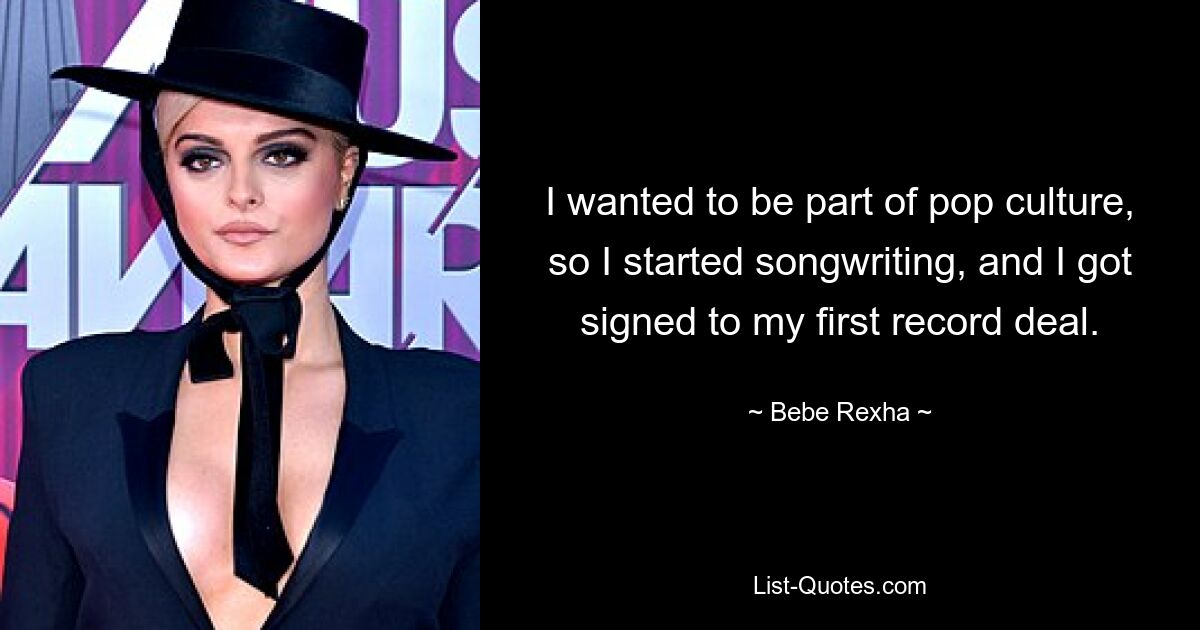 I wanted to be part of pop culture, so I started songwriting, and I got signed to my first record deal. — © Bebe Rexha