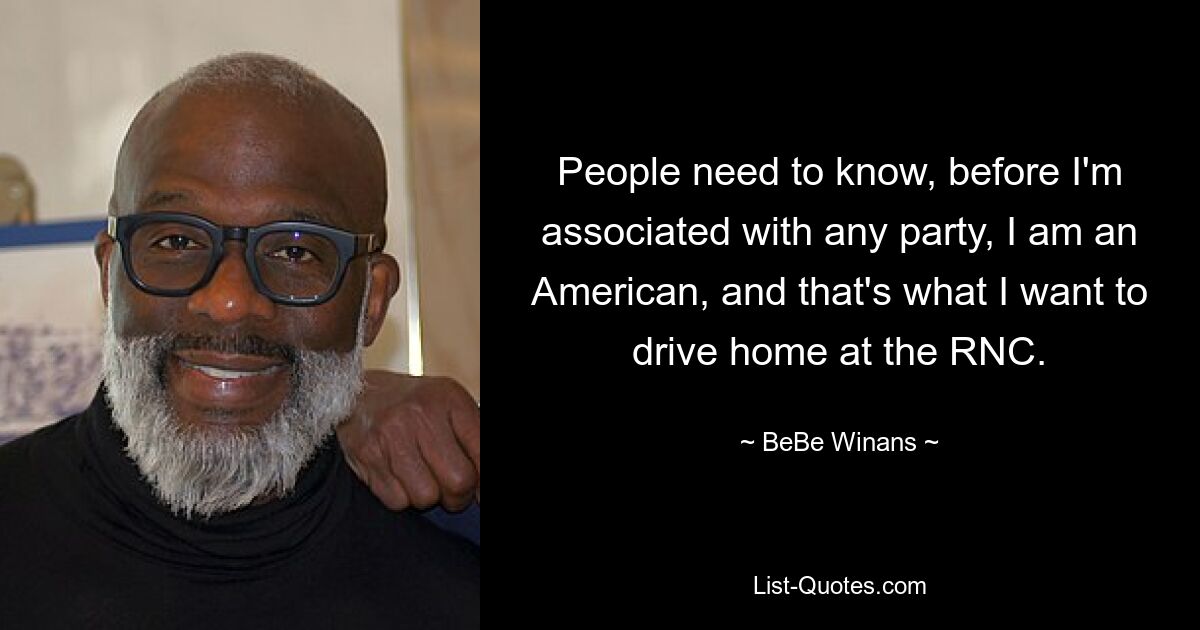 People need to know, before I'm associated with any party, I am an American, and that's what I want to drive home at the RNC. — © BeBe Winans