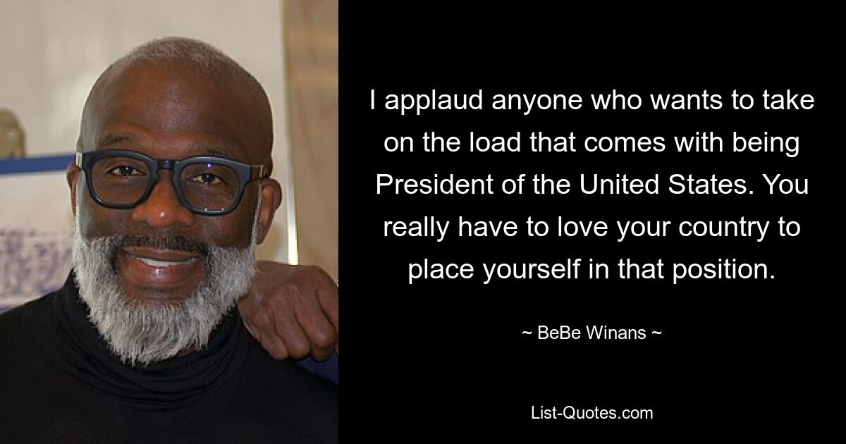 I applaud anyone who wants to take on the load that comes with being President of the United States. You really have to love your country to place yourself in that position. — © BeBe Winans