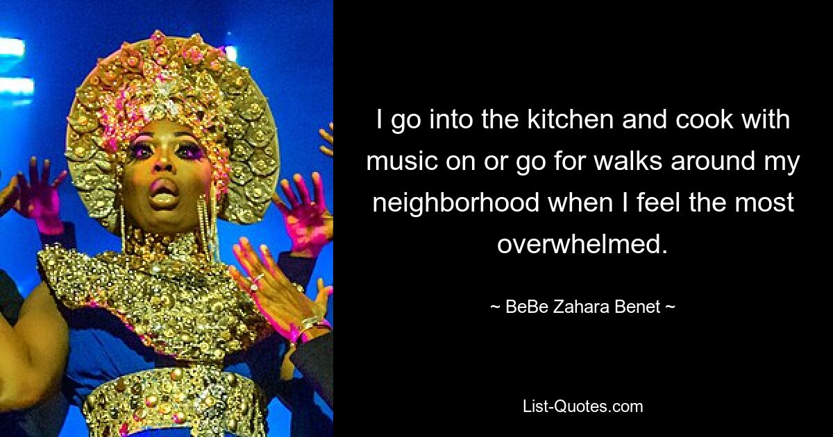 I go into the kitchen and cook with music on or go for walks around my neighborhood when I feel the most overwhelmed. — © BeBe Zahara Benet