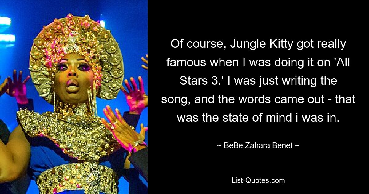 Of course, Jungle Kitty got really famous when I was doing it on 'All Stars 3.' I was just writing the song, and the words came out - that was the state of mind i was in. — © BeBe Zahara Benet