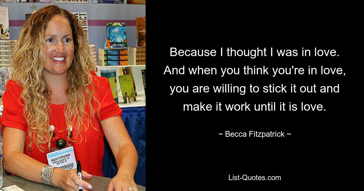 Because I thought I was in love. And when you think you're in love, you are willing to stick it out and make it work until it is love. — © Becca Fitzpatrick