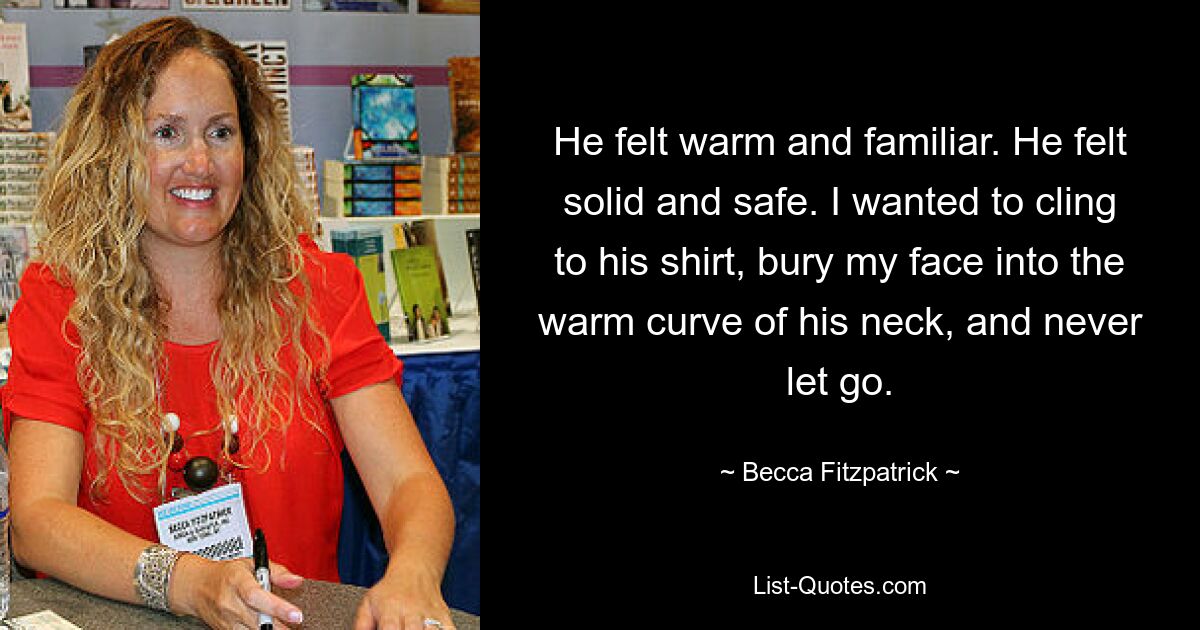 He felt warm and familiar. He felt solid and safe. I wanted to cling to his shirt, bury my face into the warm curve of his neck, and never let go. — © Becca Fitzpatrick