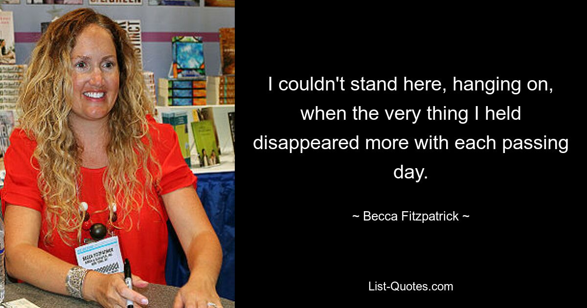 I couldn't stand here, hanging on, when the very thing I held disappeared more with each passing day. — © Becca Fitzpatrick