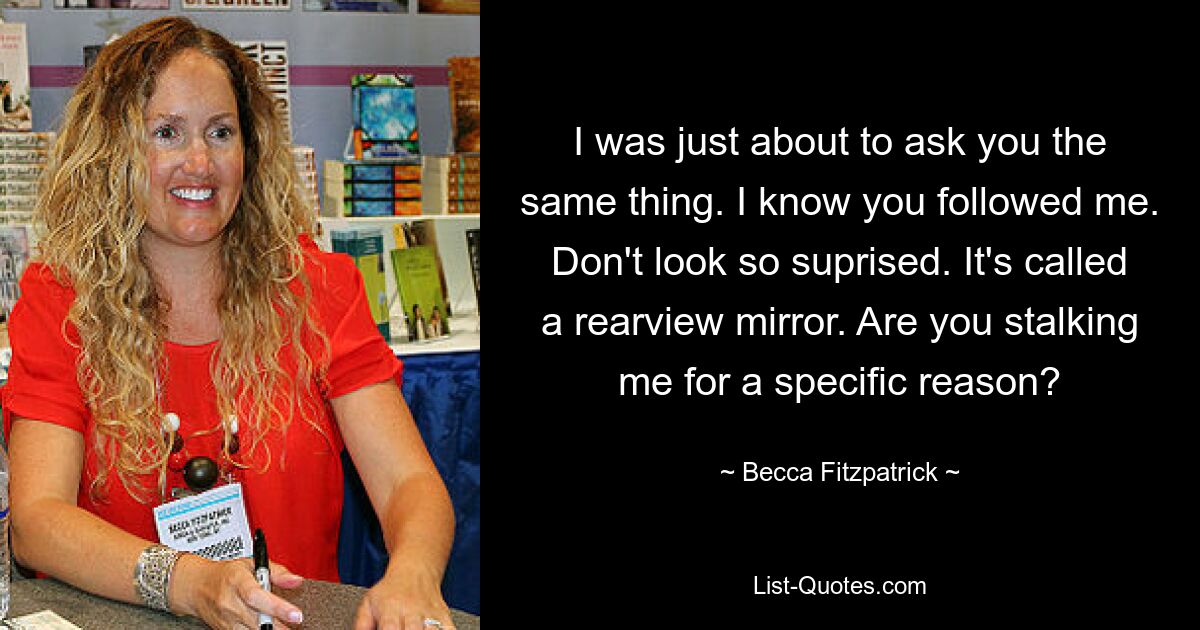 I was just about to ask you the same thing. I know you followed me. Don't look so suprised. It's called a rearview mirror. Are you stalking me for a specific reason? — © Becca Fitzpatrick