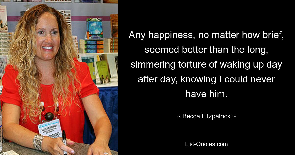 Any happiness, no matter how brief, seemed better than the long, simmering torture of waking up day after day, knowing I could never have him. — © Becca Fitzpatrick