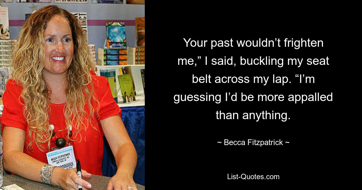 Your past wouldn’t frighten me,” I said, buckling my seat belt across my lap. “I’m guessing I’d be more appalled than anything. — © Becca Fitzpatrick