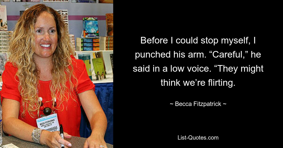 Before I could stop myself, I punched his arm. “Careful,” he said in a low voice. “They might think we’re flirting. — © Becca Fitzpatrick