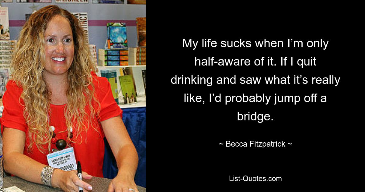 My life sucks when I’m only half-aware of it. If I quit drinking and saw what it’s really like, I’d probably jump off a bridge. — © Becca Fitzpatrick