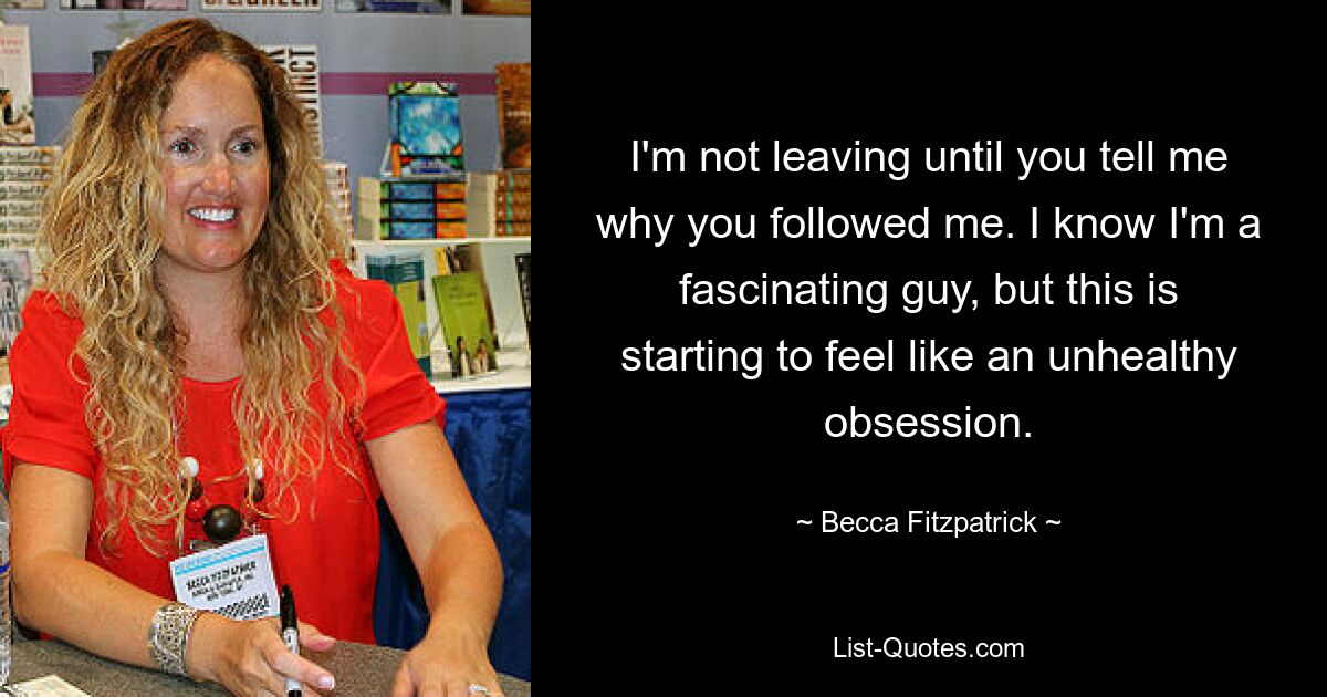 I'm not leaving until you tell me why you followed me. I know I'm a fascinating guy, but this is starting to feel like an unhealthy obsession. — © Becca Fitzpatrick