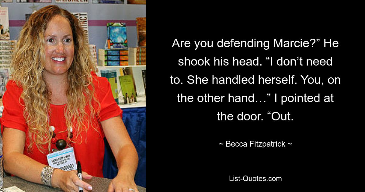 Are you defending Marcie?” He shook his head. “I don’t need to. She handled herself. You, on the other hand…” I pointed at the door. “Out. — © Becca Fitzpatrick