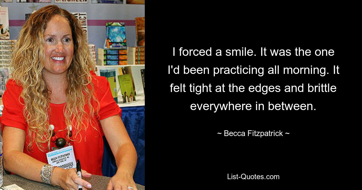 I forced a smile. It was the one I'd been practicing all morning. It felt tight at the edges and brittle everywhere in between. — © Becca Fitzpatrick