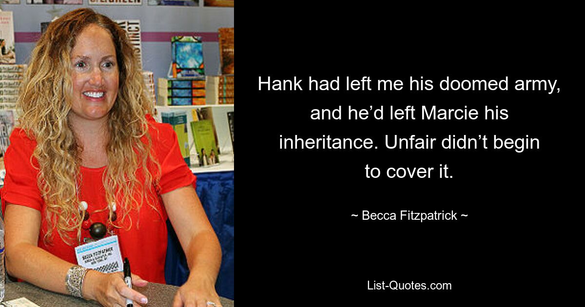 Hank had left me his doomed army, and he’d left Marcie his inheritance. Unfair didn’t begin to cover it. — © Becca Fitzpatrick