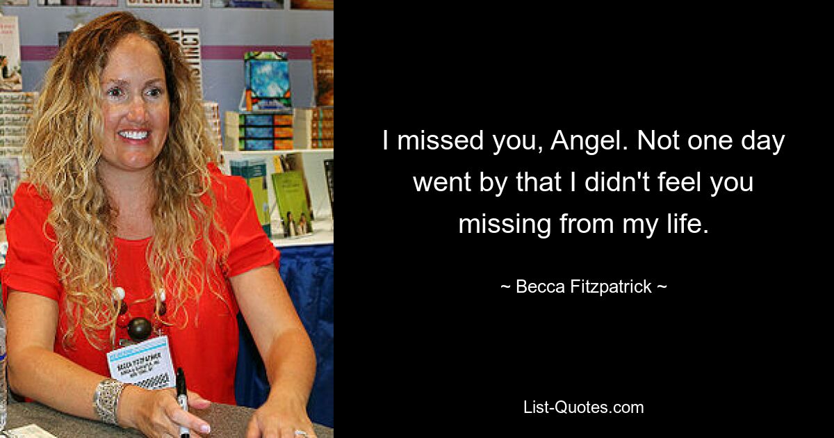 I missed you, Angel. Not one day went by that I didn't feel you missing from my life. — © Becca Fitzpatrick