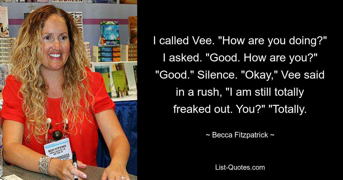 I called Vee. "How are you doing?" I asked. "Good. How are you?" "Good." Silence. "Okay," Vee said in a rush, "I am still totally freaked out. You?" "Totally. — © Becca Fitzpatrick