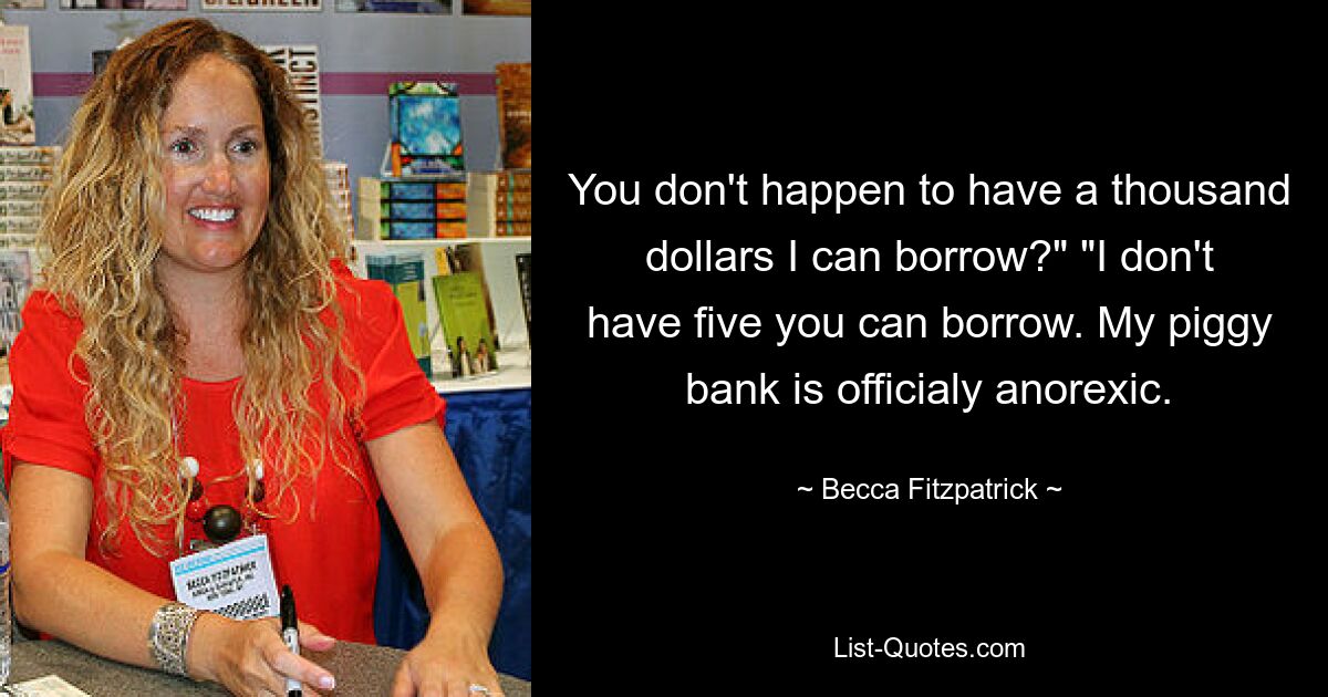 You don't happen to have a thousand dollars I can borrow?" "I don't have five you can borrow. My piggy bank is officialy anorexic. — © Becca Fitzpatrick